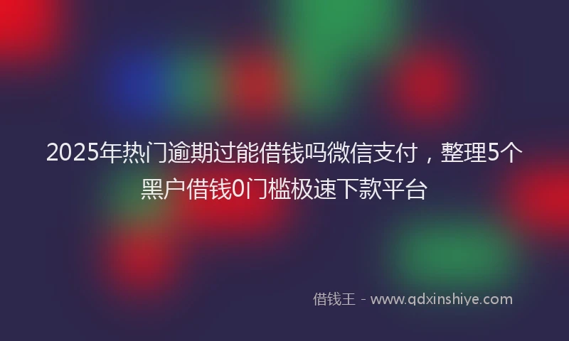 2025年热门逾期过能借钱吗微信支付，整理5个黑户借钱0门槛极速下款平台