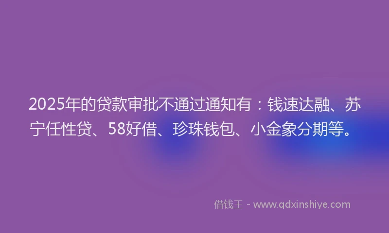 2025年的贷款审批不通过通知有:钱速达融、苏宁任性贷、58好借、珍珠钱包、小金象分期等。