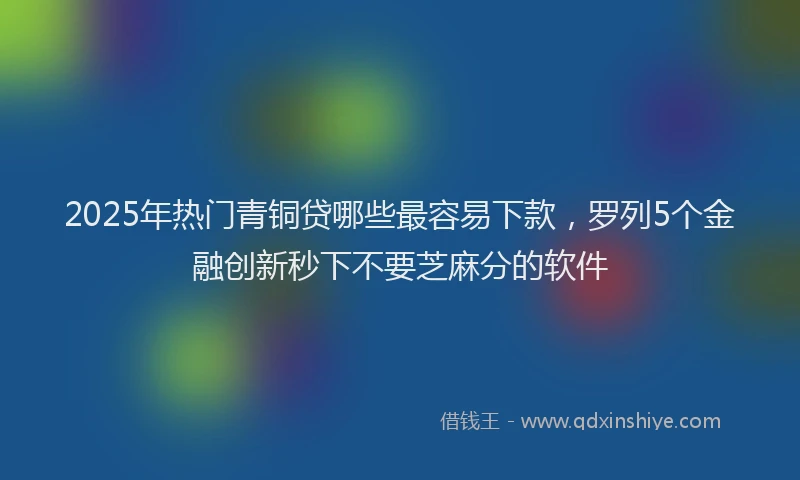 2025年热门青铜贷哪些最容易下款，罗列5个金融创新秒下不要芝麻分的软件