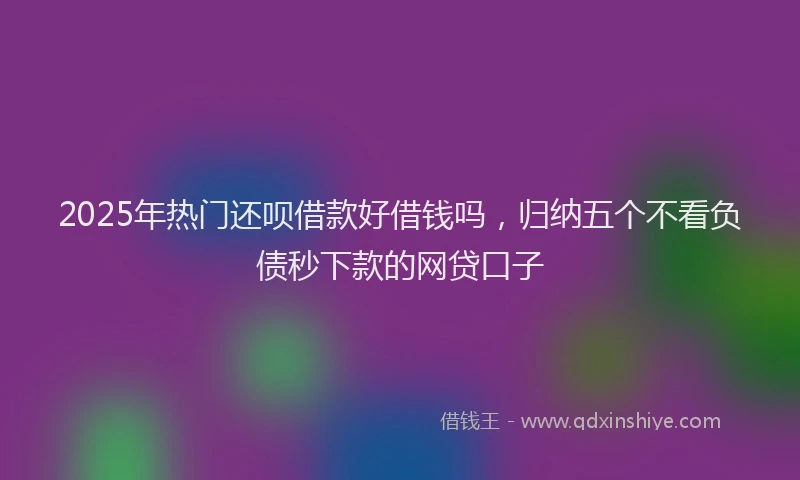 2025年热门还呗借款好借钱吗，归纳五个不看负债秒下款的网贷口子