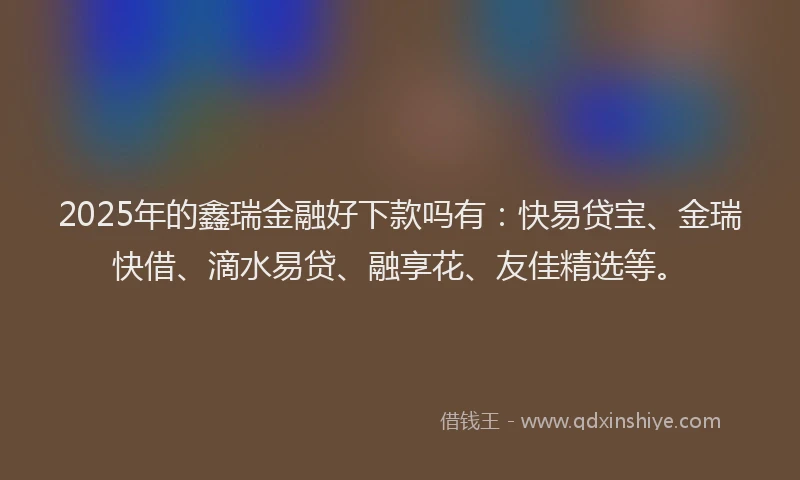 2025年的鑫瑞金融好下款吗有:快易贷宝、金瑞快借、滴水易贷、融享花、友佳精选等。
