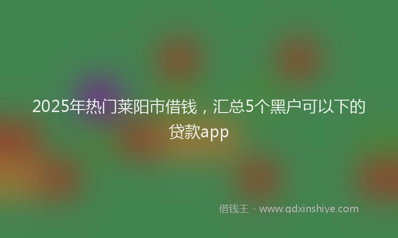 2025年热门莱阳市借钱，汇总5个黑户可以下的贷款app
