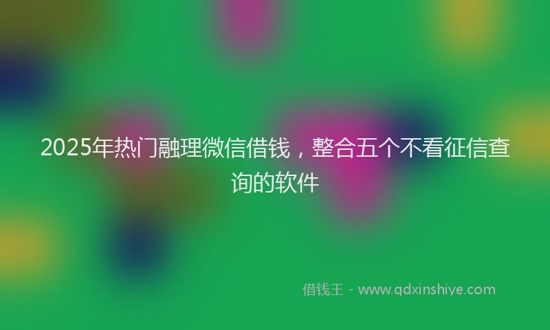 2025年热门融理微信借钱，整合五个不看征信查询的软件