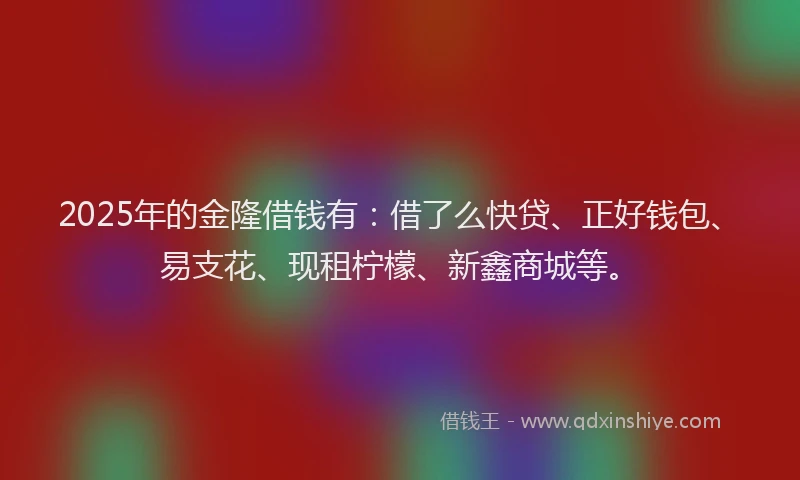 2025年的金隆借钱有:借了么快贷、正好钱包、易支花、现租柠檬、新鑫商城等。