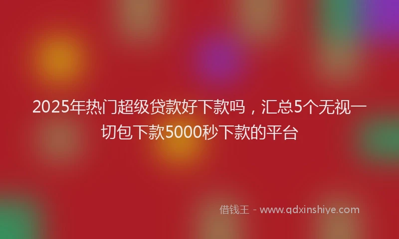2025年热门超级贷款好下款吗，汇总5个无视一切包下款5000秒下款的平台
