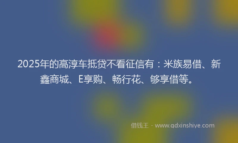 2025年的高淳车抵贷不看征信有:米族易借、新鑫商城、E享购、畅行花、够享借等。
