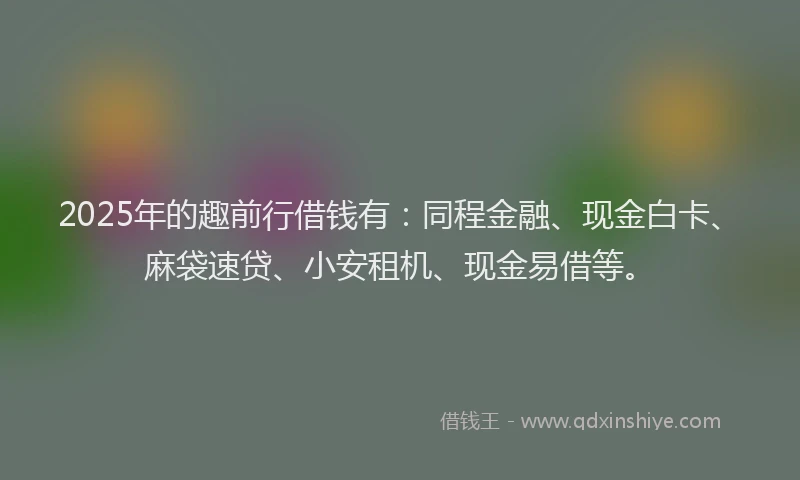 2025年的趣前行借钱有：同程金融、现金白卡、麻袋速贷、小安租机、现金易借等。
