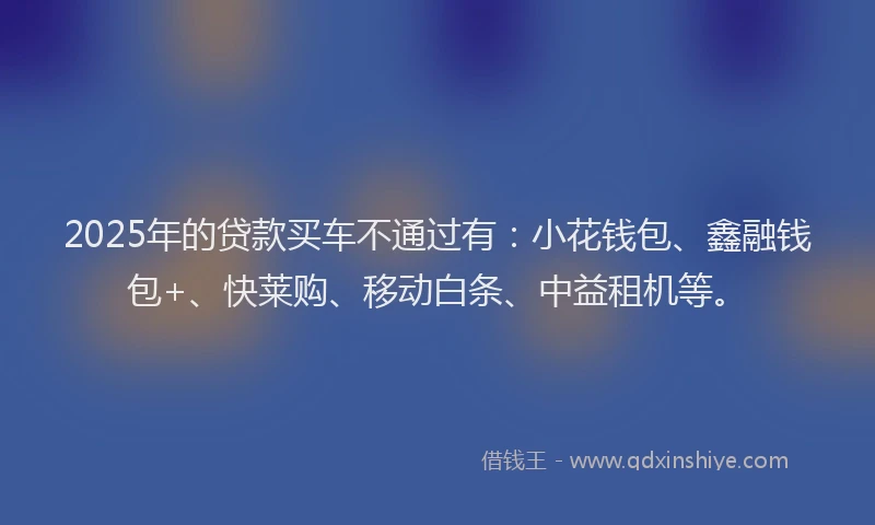 2025年的贷款买车不通过有:小花钱包、鑫融钱包+、快莱购、移动白条、中益租机等。