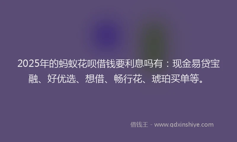 2025年的蚂蚁花呗借钱要利息吗有：现金易贷宝融、好优选、想借、畅行花、琥珀买单等。