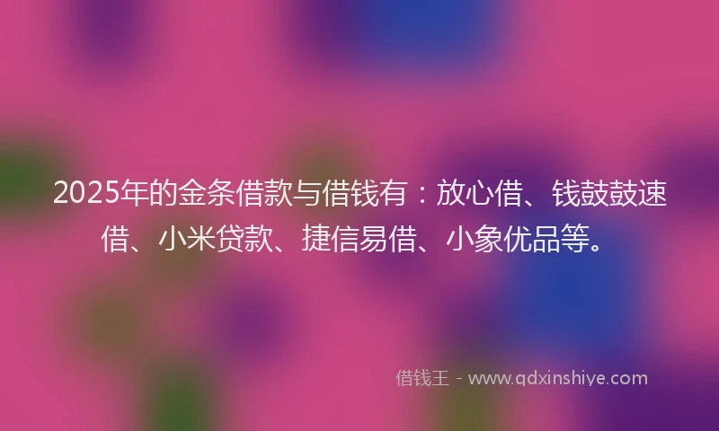 2025年的金条借款与借钱有：放心借、钱鼓鼓速借、小米贷款、捷信易借、小象优品等。