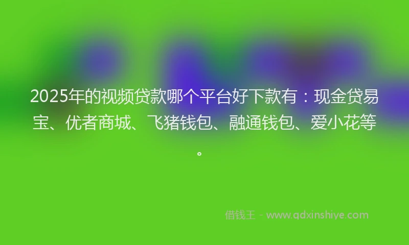 2025年的视频贷款哪个平台好下款有：现金贷易宝、优者商城、飞猪钱包、融通钱包、爱小花等。