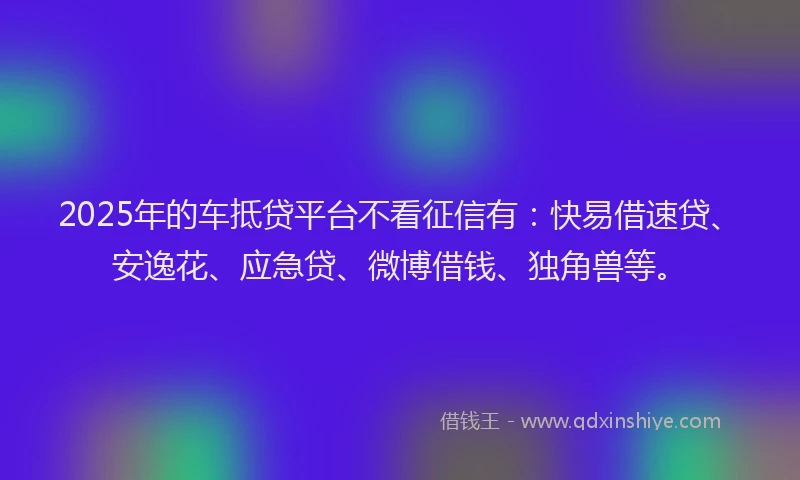 2025年的车抵贷平台不看征信有:快易借速贷、安逸花、应急贷、微博借钱、独角兽等。