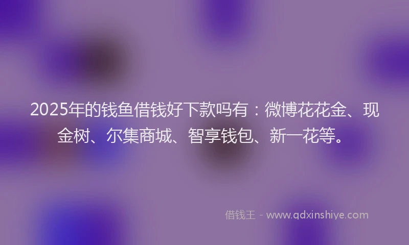 2025年的钱鱼借钱好下款吗有：微博花花金、现金树、尔集商城、智享钱包、新一花等。