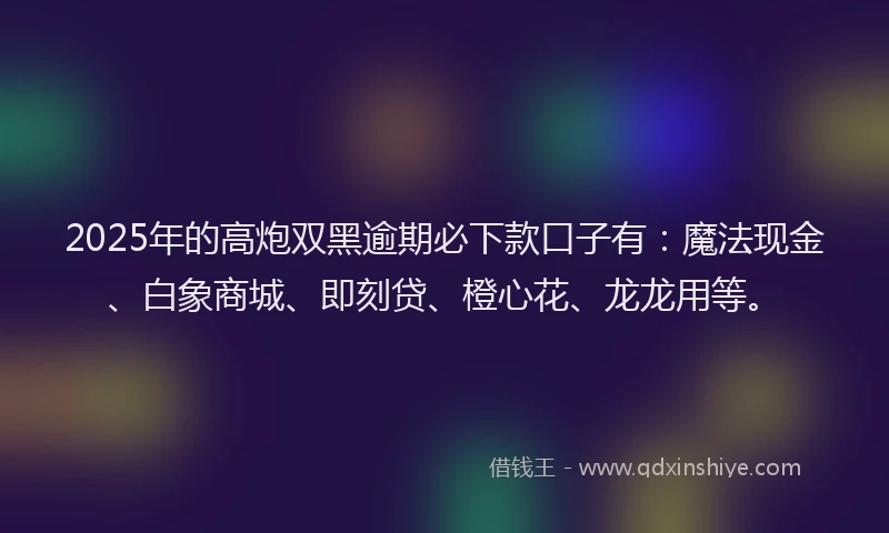 2025年的高炮双黑逾期必下款口子有：魔法现金、白象商城、即刻贷、橙心花、龙龙用等。