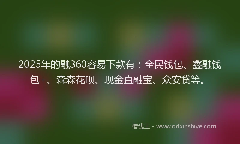 2025年的融360容易下款有：全民钱包、鑫融钱包+、森森花呗、现金直融宝、众安贷等。