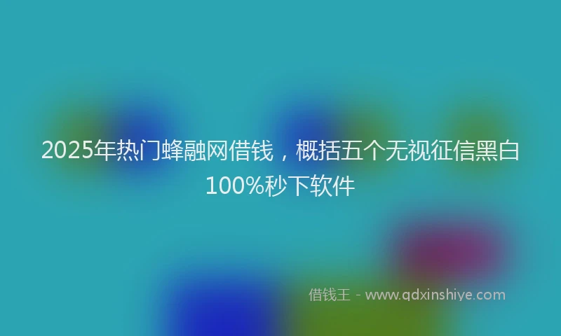 2025年热门蜂融网借钱，概括五个无视征信黑白100%秒下软件