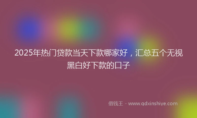 2025年热门贷款当天下款哪家好,汇总五个无视黑白好下款的口子