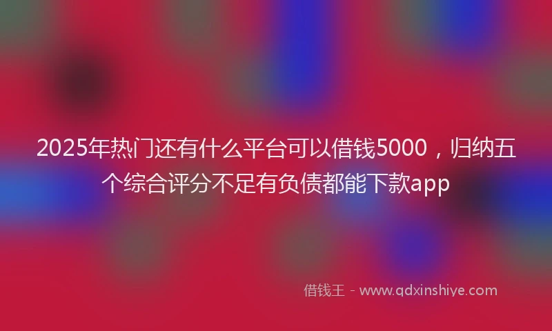 2025年热门还有什么平台可以借钱5000，归纳五个综合评分不足有负债都能下款app