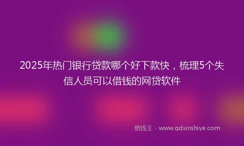 2025年热门银行贷款哪个好下款快，梳理5个失信人员可以借钱的网贷软件