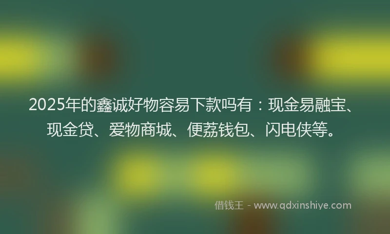 2025年的鑫诚好物容易下款吗有:现金易融宝、现金贷、爱物商城、便荔钱包、闪电侠等。