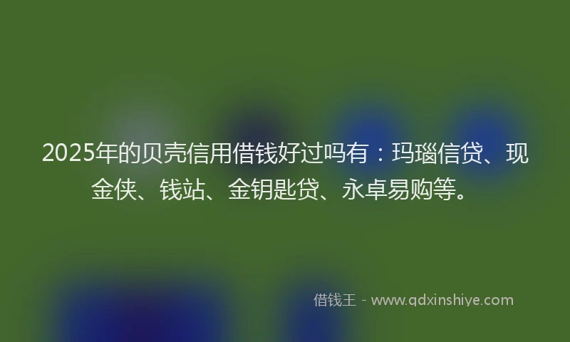 2025年的贝壳信用借钱好过吗有：玛瑙信贷、现金侠、钱站、金钥匙贷、永卓易购等。