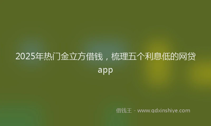 2025年热门金立方借钱,梳理五个利息低的网贷app