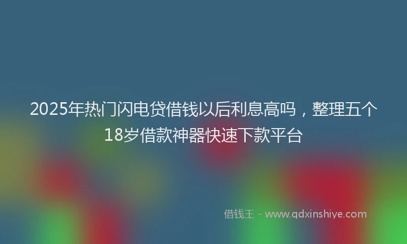 2025年热门闪电贷借钱以后利息高吗,整理五个18岁借款神器快速下款平台