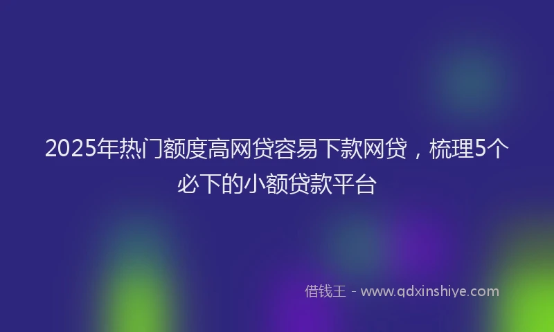2025年热门额度高网贷容易下款网贷，梳理5个必下的小额贷款平台