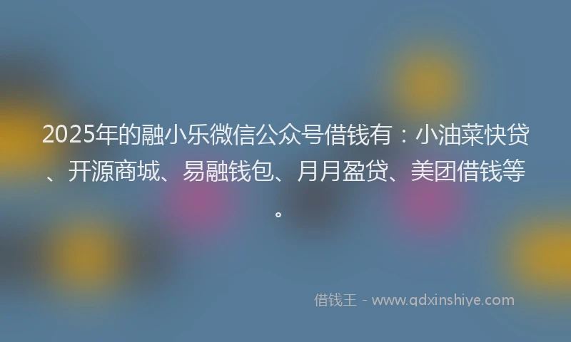 2025年的融小乐微信公众号借钱有：小油菜快贷、开源商城、易融钱包、月月盈贷、美团借钱等。
