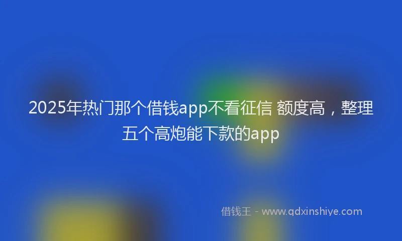 2025年热门那个借钱app不看征信 额度高，整理五个高炮能下款的app