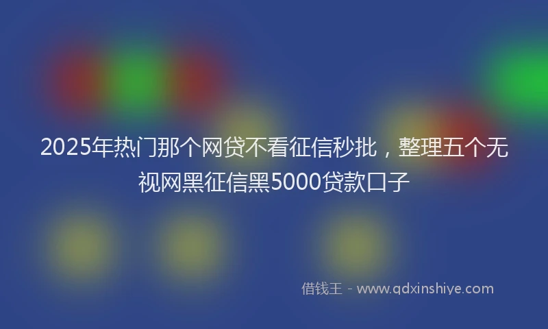 2025年热门那个网贷不看征信秒批,整理五个无视网黑征信黑5000贷款口子