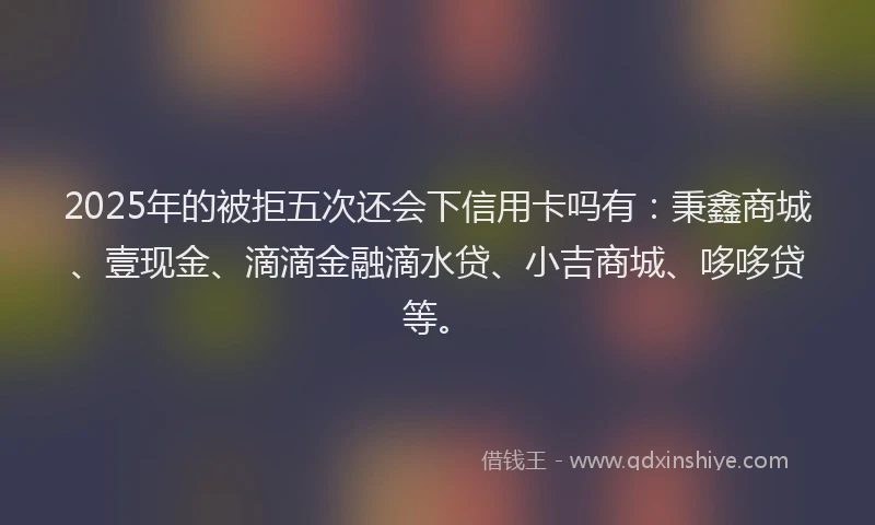 2025年的被拒五次还会下信用卡吗有:秉鑫商城、壹现金、滴滴金融滴水贷、小吉商城、哆哆贷等。
