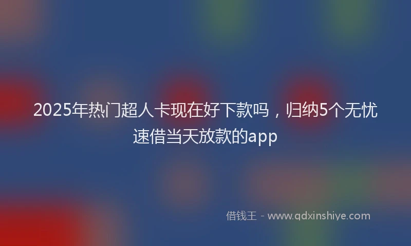 2025年热门超人卡现在好下款吗，归纳5个无忧速借当天放款的app