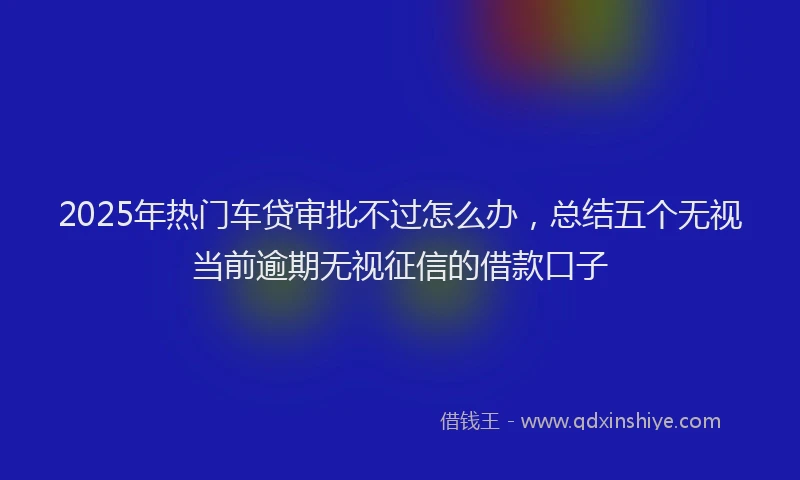 2025年热门车贷审批不过怎么办，总结五个无视当前逾期无视征信的借款口子