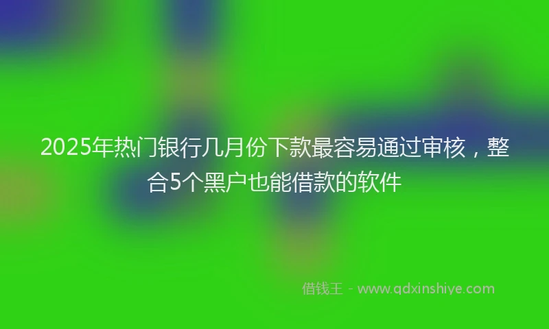 2025年热门银行几月份下款最容易通过审核,整合5个黑户也能借款的软件