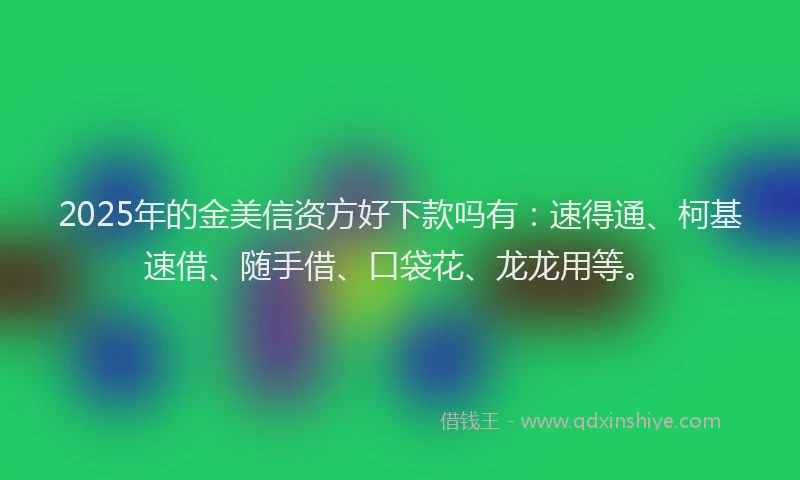 2025年的金美信资方好下款吗有：速得通、柯基速借、随手借、口袋花、龙龙用等。