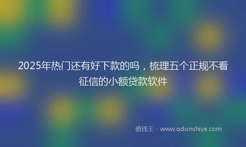 2025年热门还有好下款的吗,梳理五个正规不看征信的小额贷款软件