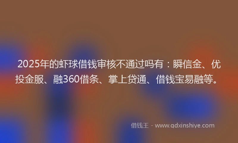 2025年的虾球借钱审核不通过吗有：瞬信金、优投金服、融360借条、掌上贷通、借钱宝易融等。