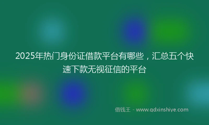 2025年热门身份证借款平台有哪些,汇总五个快速下款无视征信的平台
