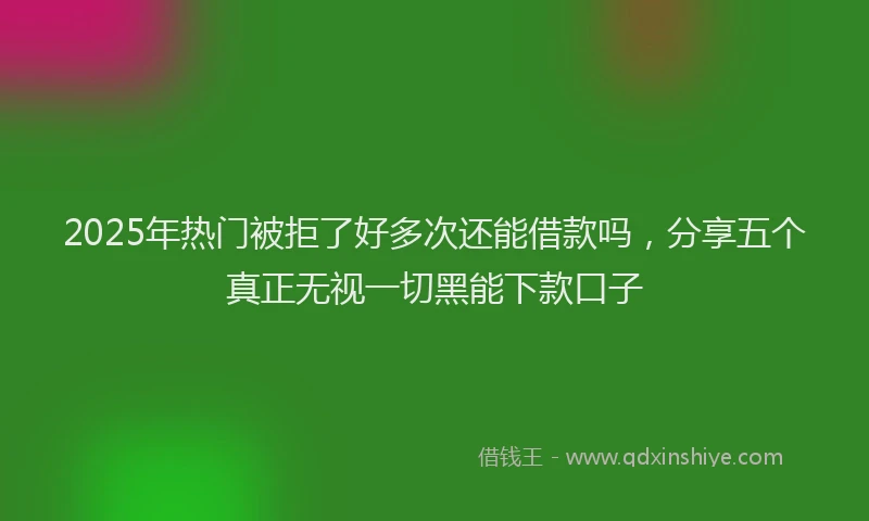 2025年热门被拒了好多次还能借款吗，分享五个真正无视一切黑能下款口子