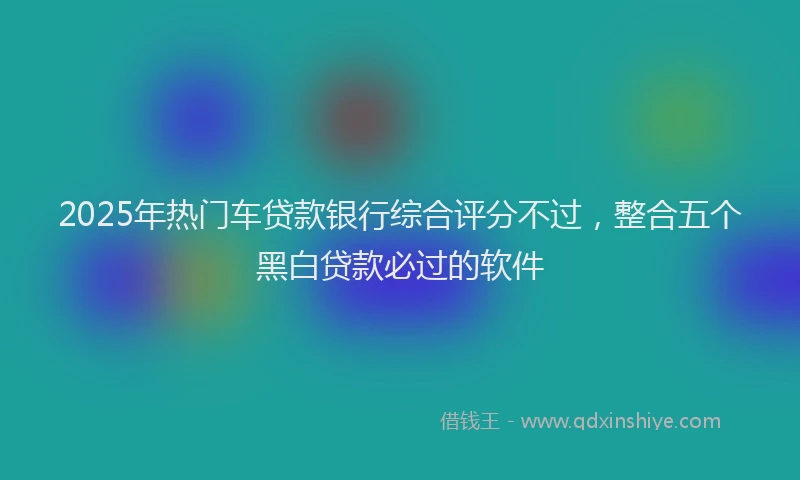 2025年热门车贷款银行综合评分不过，整合五个黑白贷款必过的软件