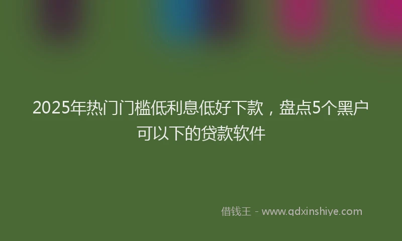 2025年热门门槛低利息低好下款，盘点5个黑户可以下的贷款软件