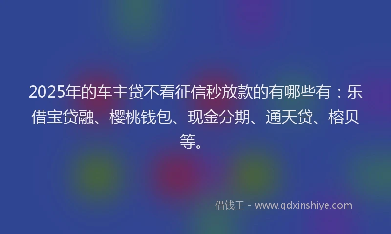2025年的车主贷不看征信秒放款的有哪些有:乐借宝贷融、樱桃钱包、现金分期、通天贷、榕贝等。