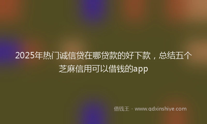 2025年热门诚信贷在哪贷款的好下款,总结五个芝麻信用可以借钱的app