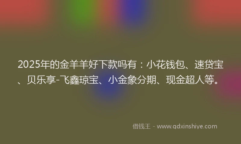 2025年的金羊羊好下款吗有：小花钱包、速贷宝、贝乐享-飞鑫琼宝、小金象分期、现金超人等。