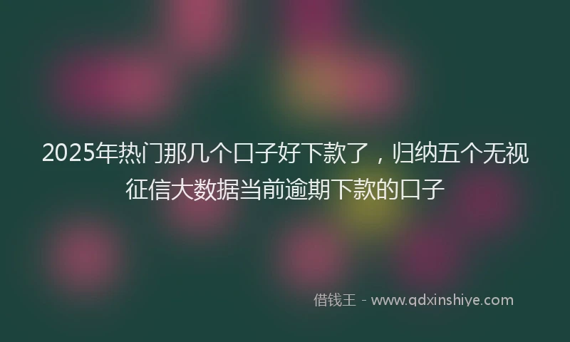 2025年热门那几个口子好下款了,归纳五个无视征信大数据当前逾期下款的口子