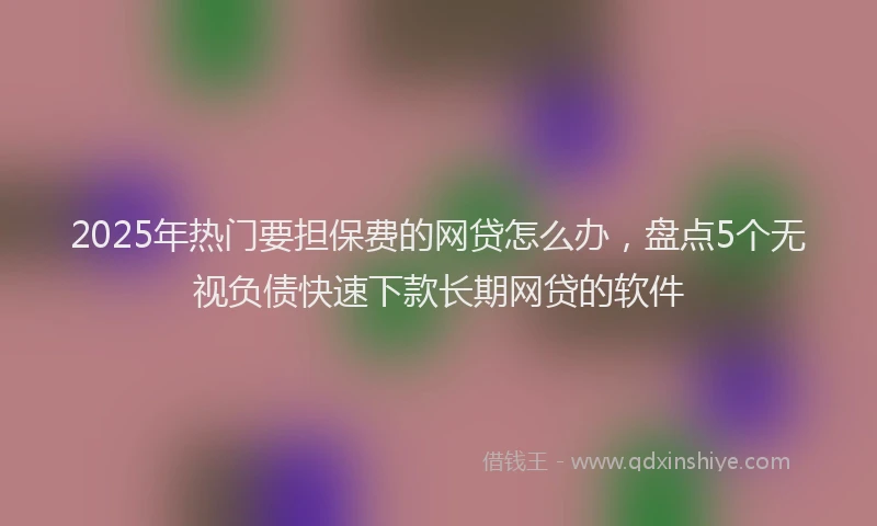 2025年热门要担保费的网贷怎么办,盘点5个无视负债快速下款长期网贷的软件