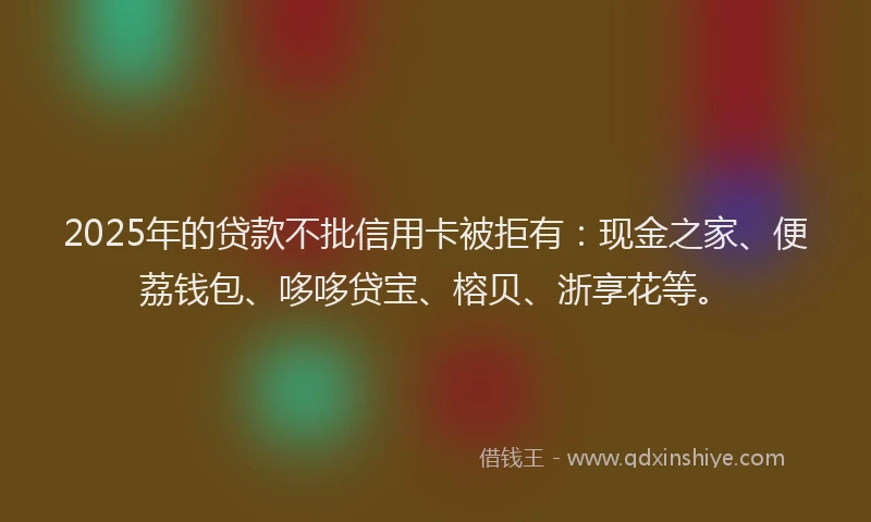 2025年的贷款不批信用卡被拒有:现金之家、便荔钱包、哆哆贷宝、榕贝、浙享花等。