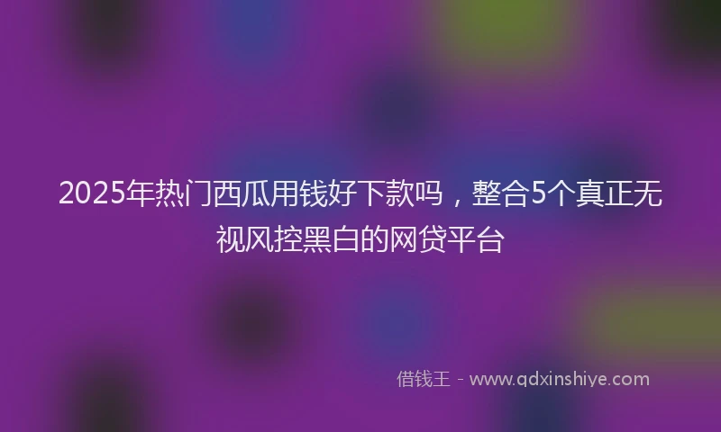 2025年热门西瓜用钱好下款吗，整合5个真正无视风控黑白的网贷平台