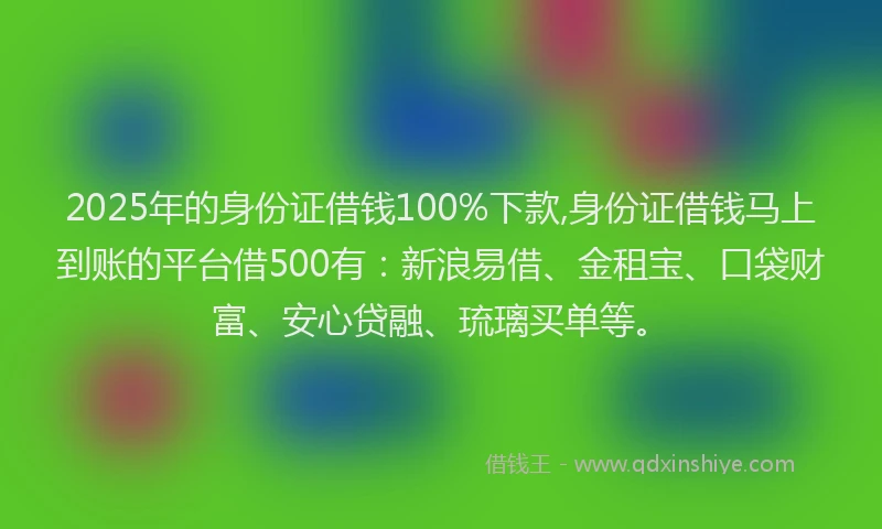 2025年的身份证借钱100%下款,身份证借钱马上到账的平台借500有：新浪易借、金租宝、口袋财富、安心贷融、琉璃买单等。